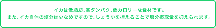 イカは低脂肪、高タンパク、低カロリーな食材です。また、イカ自体の塩分は少なめですので、しょうゆを控えることで塩分摂取量を抑えられます。